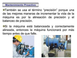 También se usa el término “precisión” porque una de las mejores maneras de incrementar la vida de la máquina es por la alineación de precisión y el balanceo de precisión. Si la máquina está balanceada y correctamente alineada, entonces la máquina funcionará por más tiempo antes de que falle. Mantenimiento Proactivo 
