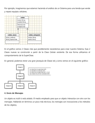 Por ejemplo, imaginemos que estamos haciendo el análisis de un Sistema para una tienda que vende
y repara equipos celulares.
En el gráfico vemos 2 Clases más que posiblemente necesitemos para crear nuestro Sistema. Esas 2
Clases nuevas se construirán a partir de la Clase Celular existente. De esa forma utilizamos el
comportamiento de la SuperClase.
En general, podemos tener una gran jerarquía de Clases tal y como vemos en el siguiente gráfico:
4. Envío de Mensajes
Un objeto es inútil si está aislado. El medio empleado para que un objeto interactúe con otro son los
mensajes. Hablando en términos un poco más técnicos, los mensajes son invocaciones a los métodos
de los objetos.
 