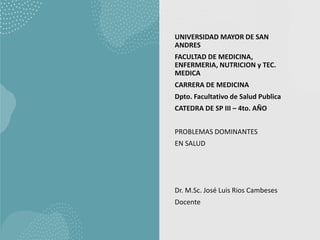 UNIVERSIDAD MAYOR DE SAN
ANDRES
FACULTAD DE MEDICINA,
ENFERMERIA, NUTRICION y TEC.
MEDICA
CARRERA DE MEDICINA
Dpto. Facultativo de Salud Publica
CATEDRA DE SP III – 4to. AÑO
PROBLEMAS DOMINANTES
EN SALUD
Dr. M.Sc. José Luis Rios Cambeses
Docente
 