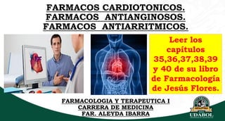 FARMACOS CARDIOTONICOS.
FARMACOS ANTIANGINOSOS.
FARMACOS ANTIARRITMICOS.
FARMACOLOGIA Y TERAPEUTICA I
CARRERA DE MEDICINA
FAR. ALEYDA IBARRA
Leer los
capítulos
35,36,37,38,39
y 40 de su libro
de Farmacología
de Jesús Flores.
 