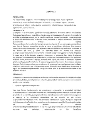 LA EMPRESA
PENSAMIENTO:
“El crecimiento exige una renuncia temporal a la seguridad. Pude significar
renunciar a patrones familiares pero limitantes, a un trabajo seguro, pero no
gratificante, a valores en los que ya no se cree y relaciones que han perdido su
significado”. JohnC. Maxwell.
INTRODUCCION:
La empresa es la institución o agente económico que toma las decisiones sobre la utilización de
factores de la producción para obtener los bienes y servicios que se ofrecen en el mercado. La
actividad productiva consiste en la transformación de bienes intermedios (materias primas
y productos semielaborados) en bienes finales, mediante el empleo de factores productivos
(básicamente trabajo y capital).
Para poderdesarrollarsuactividad laempresanecesitadisponerde una tecnologíaque especifique
que tipo de factores productivos precisa y como se combinan. Asimismo, debe adoptar
una organización y forma jurídica que le permita realizar contratos, captar recursos financieros, si
no dispone de ellos, y ejerce sus derechos sobre los bienes que produce.
La empresaesel instrumentouniversalmenteempleadoparaproduciryponerenmanosdelpúblico
la mayor parte de los bienes y servicios existentes en la economía. Para tratar de alcanzar
sus objetivos,laempresaobtiene del entonolosfactoresque empleaenlaproducción,talescomo
materias primas, maquinaria y equipo, mano de obra, capital, etc. Dado un objetivo u objetivos
prioritarios hay que definir la forma de alcanzarlos y adecuar los medios disponibles al resultado
deseado.Todaempresaenglobaunaampliagamade personase interesesligadosentre símediante
relaciones contractuales que reflejan una promesa de colaboración. Desde esta perspectiva, la
figura del empresario aparece como una pieza básica, pues es el elemento conciliador de los
distintos intereses.
DESARROLLO:
La empresa es la unidad económica de producción encargada de combinar los factoreso recursos
productivos, trabajo, capital y recursos naturales, para producir bienes y servicios que después se
venden en el mercado.
 Tipos de organización empresarial
Hay tres formas fundamentales de organización empresarial: la propiedad individual,
lasociedad colectivaylasociedadanónima. Unaempresade propiedadindividualesaquellaque es
propiedadde un individuo,quelógicamentetiene plenoderechoarecibirlosbeneficiosque genere
el negocio y es totalmente responsable de las perdidas en que incurre.
La propiedad individual es la forma más simple de establecer un negocio. Aunque la propiedad
individualessimpleyflexible,tiene seriosinconvenientes,pueslacapacidadfinancierayde trabajo
de una persona es limitada.
Una empresa de propiedad colectiva es aquella cuyos propietarios son un número reducido de
personas que participan conjuntamente en los beneficios.
 