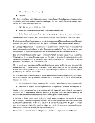  ROI (rendimiento de la inversión)
 Liquidez
Alex llamaaJonahparasabersi ganardineroeslametade laqueélhablabaysabersilosparámetros
nombradosanteriormenteeranel caminopara llegara esa meta.Jonahafirma que esa esla meta,
pero le propone otros tres parámetros:
 Ingresos: que son el dinero que entra
 Inventario: qué es el dinero que está actualmente en sistema
 Gastos de operación: es el dinero que hay que pagar para que se produzcan los ingresos.
Una vez alcanzado éste punto, Alex decide pedir consejo a Jonah porque no sabe cómo seguir.
El primerpuntodel que hablanesque el pensamientode que unafábricadebe estarequilibradaes
erróneo; pues cuanto más te acercas a una planta equilibrada, más cercano estas a la quiebra.
El segundo punto a analizar: es el significado de la combinación entre “sucesos dependientes”, el
siguientesucesodependedel anterior,ylas“fluctuaciones estadísticas”,que sonlasvariacionesque
pueden pasar. La combinación de ambos sucesos puede dar lugar a la mejora de la fábrica.
Esta combinación de sucesos no llegará a entenderla hasta la obligada excursión que hace con su
hijoysu grupode boyscout.Se dacuentade que el retrasoenlamarcha de lasque estánenmedio
de la fila provoca el retraso de los demás (sucesos dependientes) y por consiguiente un retraso
global en la llegada (fluctuaciones estadísticas).
Alex nopuede creerloque pasa,sufábricase desmoronaysuvidatambiénperonose rinde ytrata
de averiguar qué es lo que produce el retraso, y llega a la conclusión de que son los robots, pues
tienenunmáximode produccióny cuando lostrabajadoresproducenmás de ese máximoestono
pueden acaparar toda esa producción.
Los resultadosobtenidossonunavance,yaque se vandandocuentade qué esloque estáfallando.
Jonah, sin embargo, sigue guiando los pasos de Alex, a quien pide que se fije en los dos tipos de
recursos que tiene:
 Cuellosde botella: recursocuyacapacidadesmenoroigual a lademandaejercidasobre él.
 No cuellos de botella: recurso cuya capacidad es superior a la demanda requerida de él.
Gracias a estoscomprendecómohade equilibrarselafábrica:equilibrandoel flujode materiales de
la fábrica con la demanda de mercado. Es decir, el flujo del cuello de botella tiene que ser
equivalente a la demanda de mercado o incluso menor, por sí la demanda baja
A pesar de la definición de cuello de botella, Jonah asegura que estos son buenos, e incluso
necesarios para controlar el flujo de materiales. Ahora tienen que encontrar los cuellosde botella
que hay enla fábrica(comoHerbie enla excursión de boy-scouts)encuentran dos, peronopueden
usar la mismasolución(ponerloslosprimeros) porque el ordende producciónnose puede alterar.
La solución es aumentar la capacidad, pero no hay dinero.
En una visita de Jonah a la fábrica, éste propone soluciones a los problemas de la fábrica:
 