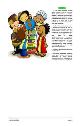 DRA. ELIS VERGARA
Principio Sociológico Página 4
Tema 3 Cultura
1. ¿Por qué es importante la cultura
para los humanos? Porque los humanos se
adaptan principalmente a sus entornos
mediante el aprendizaje, la cultura es vital
para nuestra especie.Lasobre vivenciade la
humanidad depende de está. La cultura de
la gente es su diseño total de vida,
trasmitido de generación en generación a
través de un aprendizaje.
2. Qué elementos comparten todas o
la mayoría de las culturas ?R. Todas las
culturas tienen ciertos rasgos universales,
pero los detalles de éstos pueden variar
ampliamente. Los elementos básicos de la
cultura son las creencias (ideas compartidas
sobre cómo el mundo
opera),valores(patrones compartidos),
normas (reglas para el comportamiento),
tecnología(el conocimiento y las técnicas
para crear objetos y materiales),
símbolos(expresan o evocan significados
culturales)lenguaje,(forma de manera de
cómo percibimos el mundo)
3. Cómo ven las personas las diferencias
entre las culturas.
R. Una persona que entra en una escena
cultural poco familiar, frecuentemente
experimenta un Choque Cultural.
Etnocentrismo, creencia extendida de que
nuestra cultura es superior a todas las otras
 