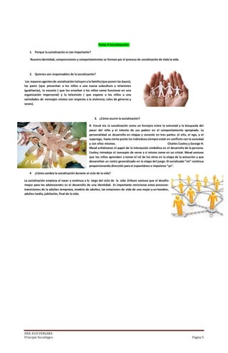DRA. ELIS VERGARA
Principio Sociológico Página 5
Tema 4 Socialización:
1. Porque la socialización es tan importante?
Nuestra identidad, comprensiones y comportamientos se forman por el proceso de socialización de toda la vida.
2. Quienes son responsables de la socialización?
Los mayoresagentesde socializaciónincluyena la familia(que ponen las bases),
las pares (que presentan a los niños a una nueva subcultura y relaciones
igualitarias), la escuela ( que les enseñan a los niños como funcionar en una
organización impersonal) y la televisión ( que expone a los niños a una
variedades de mensajes mixtos con respecto a la violencia; roles de géneros y
sexos).
3. ¿Cómo ocurre la socialización?
R. Freud vio la socialización como un forcejeo entre la voluntad y la búsqueda del
pacer del niño y el intento de sus padres en el comportamiento apropiado. La
personalidad se desarrolla en etapas y consiste en tres partes: el ello, el ego, y el
superego, hasta cierto punto los individuossiempre están en conflicto con la sociedad
y con ellos mismos. Charles Cooley y George H.
Mead enfatizaron el papel de la interacción simbólica en el desarrollo de la persona.
Cooley introdujo el concepto de verse a si mismo como en un cristal. Mead sostuvo
que los niños aprenden a tomar el rol de los otros en la etapa de la actuación y que
desarrollan un rostro generalizado en la etapa del juego. El socializado “mi” continua
proporcionando dirección para el espontáneo e impulsivo “yo”.
4 ¿Cómo cambia la socialización durante el ciclo de la vida?
La socialización empieza al nacer y continua a lo largo del ciclo de la vida .Erikson sostuvo que el desafío
mayor para los adolescentes es el desarrollo de una identidad. Es importante mencionar estos procesos:
transiciones de la adultez temprana, modelo de adultez, las estaciones de vida de una mujer y un hombre,
adultez tardía, jubilación, final de la vida.
 