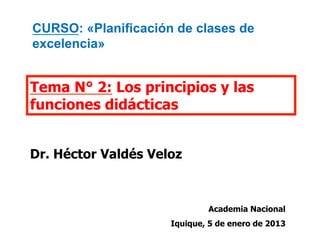 Tema N° 2: Los principios y las
funciones didácticas
Dr. Héctor Valdés Veloz
Academia Nacional
Iquique, 5 de enero de 2013
CURSO: «Planificación de clases de
excelencia»
 