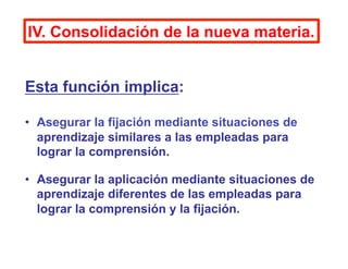IV. Consolidación de la nueva materia.
Esta función implica:
•  Asegurar la fijación mediante situaciones de
aprendizaje s...