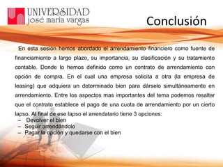   Conclusión En esta sesión hemos abordado el arrendamiento financiero como fuente de financiamiento a largo plazo, su importancia, su clasificación y su tratamiento contable. Donde lo hemos definido como un contrato de arrendamiento con opción de compra. En el cual una empresa solicita a otra (la empresa de leasing) que adquiera un determinado bien para dárselo simultáneamente en arrendamiento. Entre los aspectos mas importantes del tema podemos resaltar que el contrato establece el pago de una cuota de arrendamiento por un cierto lapso. Al final de ese lapso el arrendatario tiene 3 opciones: Devolver el bien Seguir arrendándolo Pagar la opción y quedarse con el bien 