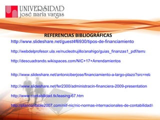 REFERENCIAS BIBLIOGRÁFICAS http://www.slideshare.net/guest4f6930/tipos-de-financiamiento http://webdelprofesor.ula.ve/nucleotrujillo/anahigo/guias_finanzas1_pdf/tema10.pdf http://descuadrando.wikispaces.com/NIC+17+Arrendamientos http://www.slideshare.net/antoniciberjose/financiamiento-a-largo-plazo?src=related_normal&rel=2014906 http://www.slideshare.net/fer2300/administracin-financiera-2009-presentation http://www.contabilidad.tk/leasing-67.htm http://plancontable2007.com/niif-nic/nic-normas-internacionales-de-contabilidad/nic-17.html 