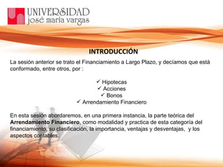 La sesión anterior se trato el Financiamiento a Largo Plazo, y decíamos que está conformado, entre otros, por :  Hipotecas Acciones Bonos Arrendamiento Financiero En esta sesión abordaremos, en una primera instancia, la parte teórica del  Arrendamiento Financiero , como modalidad y practica de esta categoría del financiamiento, su clasificación, la importancia, ventajas y desventajas,  y los aspectos contables.  INTRODUCCIÓN 