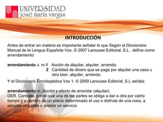 Antes de entrar en materia es importante señalar lo que Según el Diccionario Manual de la Lengua Española Vox. © 2007 Larousse Editorial, S.L , define como arrendamiento: arrendamiento   s. m. 1    Acción de alquilar. alquiler, arriendo. 2    Cantidad de dinero que se paga por alquilar una casa u otro bien. alquiler, arriendo. . INTRODUCCIÓN Y el Diccionario Enciclopédica Vox 1. © 2009 Larousse Editorial, S.L señala: arrendamiento   m.  Acción y efecto de arrendar (alquilar). DER. Contrato, por el cual una de las partes se obliga a dar a otra por cierto tiempo y a cambio de un precio determinado el uso o disfrute de una cosa, a ejecutar una obra o prestar un servicio. . 