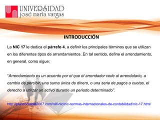 La  NIC 17  le dedica el  párrafo 4 , a definir los principales términos que se utilizan en los diferentes tipos de arrendamientos. En tal sentido, define el arrendamiento, en general, como sigue: “ Arrendamiento es un acuerdo por el que el arrendador cede al arrendatario, a cambio de percibir, una suma única de dinero, o una serie de pagos o cuotas, el derecho a utilizar un activo durante un periodo determinado”.   http://plancontable2007.com/niif-nic/nic-normas-internacionales-de-contabilidad/nic-17.html INTRODUCCIÓN 