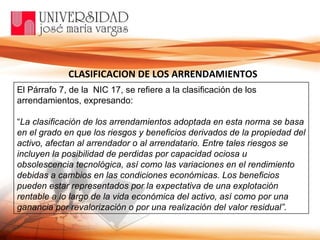 CLASIFICACION DE LOS ARRENDAMIENTOS El Párrafo 7, de la  NIC 17, se refiere a la clasificación de los arrendamientos, expresando: “ La clasificación de los arrendamientos adoptada en esta norma se basa en el grado en que los riesgos y beneficios derivados de la propiedad del activo, afectan al arrendador o al arrendatario. Entre tales riesgos se incluyen la posibilidad de perdidas por capacidad ociosa u obsolescencia tecnológica, así como las variaciones en el rendimiento debidas a cambios en las condiciones económicas. Los beneficios pueden estar representados por la expectativa de una explotación rentable a lo largo de la vida económica del activo, así como por una ganancia por revalorización o por una realización del valor residual”.  