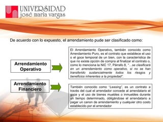 De acuerdo con lo expuesto, el arrendamiento pude ser clasificado como: Arrendamiento Operativo Arrendamiento Financiero El Arrendamiento Operativo ,  también conocido como Arrendamiento Puro, es el contrato que establece el uso o el goce temporal de un bien, con la característica de que no existe opción de compra al finalizar el contrato o, como lo menciona la NIC 17, Párrafo 8,  “…se clasificará en un arrendamiento como operativo, si no se han transferido sustancialmente todos los riesgos y beneficios inherentes a la propiedad” .  También conocido como “ Leasing”,  es un contrato a través del cual el arrendador concede al arrendatario el goce y el uso de bienes muebles o inmuebles durante un tiempo determinado, obligándose el arrendatario a pagar un canon de arrendamiento y cualquier otro costo establecido por el arrendador 