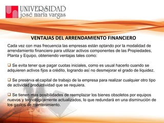 Cada vez con mas frecuencia las empresas están optando por la modalidad de arrendamiento financiero para utilizar activos componentes de las Propiedades, Planta y Equipo, obteniendo ventajas tales como: Se evita tener que pagar cuotas iniciales, como es usual hacerlo cuando se adquieren activos fijos a crédito, logrando así no desmejorar el grado de liquidez. Se preserva el capital de trabajo de la empresa para realizar cualquier otro tipo de actividad productividad que se requiera. Se tienen mas posibilidades de reemplazar los bienes obsoletos por equipos nuevos y tecnológicamente actualizados, lo que redundará en una disminución de los gastos de mantenimiento.  VENTAJAS DEL ARRENDAMIENTO FINANCIERO 