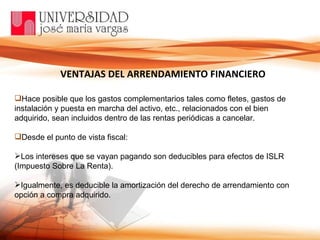 Hace posible que los gastos complementarios tales como fletes, gastos de instalación y puesta en marcha del activo, etc., relacionados con el bien adquirido, sean incluidos dentro de las rentas periódicas a cancelar. Desde el punto de vista fiscal:  Los intereses que se vayan pagando son deducibles para efectos de ISLR (Impuesto Sobre La Renta). Igualmente, es deducible la amortización del derecho de arrendamiento con opción a compra adquirido. VENTAJAS DEL ARRENDAMIENTO FINANCIERO 