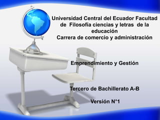 Universidad Central del Ecuador Facultad
de Filosofía ciencias y letras de la
educación
Carrera de comercio y administración
Emprendimiento y Gestión
Tercero de Bachillerato A-B
Versión N°1
 