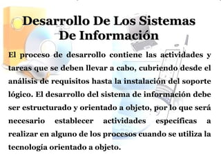 Desarrollo De Los Sistemas De Información El proceso de desarrollo contiene las actividades y tareas que se deben llevar a cabo, cubriendo desde el análisis de requisitos hasta la instalación del soporte lógico. El desarrollo del sistema de información debe ser estructurado y orientado a objeto, por lo que será necesario establecer actividades específicas a realizar en alguno de los procesos cuando se utiliza la tecnología orientado a objeto.   