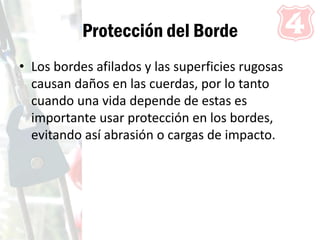Protección del Borde
• Los bordes afilados y las superficies rugosas
causan daños en las cuerdas, por lo tanto
cuando una vida depende de estas es
importante usar protección en los bordes,
evitando así abrasión o cargas de impacto.
 