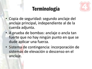 Terminología
• Copia de seguridad: segundo anclaje del
anclaje principal, independiente al de la
cuerda adjunta.
• A prueba de bombas: anclaje o ancla tan
fuerte que no hay ningún punto en que se
dude aplicar una fuerza.
• Sistema de contingencia: incorporación de
sistemas de elevación o descenso en el
anclaje.
 