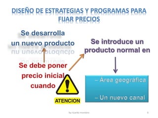 DISEÑO DE ESTRATEGIAS Y PROGRAMAS PARA
FIJAR PRECIOS
by ricardo montero 6
Se desarrolla
un nuevo producto Se introduce un
producto normal en
 