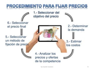 by ricardo montero 8
1.- Seleccionar del
objetivo del precio
2.- Determinar
la demanda
3.- Estimar
los costos
4.- Analizar los
precios y ofertas
de la competencia
5.- Seleccionar
un método de
fijación de precio
6.- Seleccionar
el precio final
 