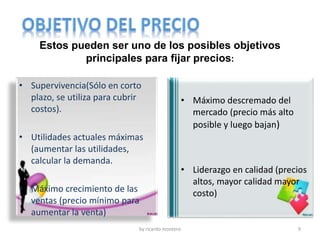 by ricardo montero 9
Estos pueden ser uno de los posibles objetivos
principales para fijar precios:
• Supervivencia(Sólo en corto
plazo, se utiliza para cubrir
costos).
• Utilidades actuales máximas
(aumentar las utilidades,
calcular la demanda.
• Máximo crecimiento de las
ventas (precio mínimo para
aumentar la venta)
• Máximo descremado del
mercado (precio más alto
posible y luego bajan)
• Liderazgo en calidad (precios
altos, mayor calidad mayor
costo)
 