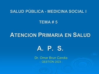 ATENCION PRIMARIA EN SALUD
A. P. S.
Dr. Omar Brun Candia
- GESTIÓN 2023 -
SALUD PÚBLICA - MEDICINA SOCIAL I
TEMA # 5
 