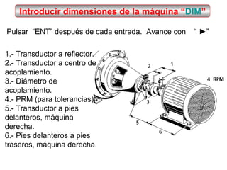 Introducir dimensiones de la máquina “ DIM ” Pulsar  “ENT” después de cada entrada.  Avance con  “ ►” 1.- Transductor a reflector. 2.- Transductor a centro de acoplamiento. 3.- Diámetro de acoplamiento. 4.- PRM (para tolerancias). 5.- Transductor a pies delanteros, máquina derecha. 6.- Pies delanteros a pies traseros, máquina derecha. 
