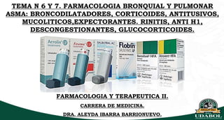 TEMA N 6 Y 7. FARMACOLOGIA BRONQUIAL Y PULMONAR
ASMA: BRONCODILATADORES, CORTICOIDES, ANTITUSIVOS,
MUCOLITICOS,EXPECTORANTES. RINITIS, ANTI H1,
DESCONGESTIONANTES, GLUCOCORTICOIDES.
FARMACOLOGIA Y TERAPEUTICA II.
CARRERA DE MEDICINA.
DRA. ALEYDA IBARRA BARRIONUEVO.
 