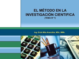 EL MÉTODO EN LA
INVESTIGACIÓN CIENTIFICA
               (TEMA Nº 7)




    Ing. Erick Mita Arancibia, MSc. MMk.
 