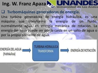 Ing. W. Franz Apaza
 Turbomáquinas generadoras de energía.
Una turbina generadora de energía hidráulica, es una
máquina que transforma la energía de un fluido,
normalmente agua, en energía mecánica de rotación. La
energía del agua puede ser por la caída en un salto de agua o
por la propia corriente de agua.
 