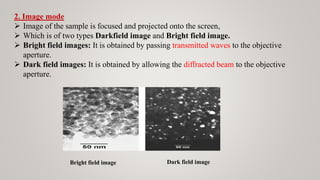 2. Image mode
 Image of the sample is focused and projected onto the screen,
 Which is of two types Darkfield image and Bright field image.
 Bright field images: It is obtained by passing transmitted waves to the objective
aperture.
 Dark field images: It is obtained by allowing the diffracted beam to the objective
aperture.
Bright field image Dark field image
 