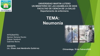 INTEGRANTES:
Mynnor Osmany Escoto
Eliezer Sandoval
Gabriela Rocha
DOCENTE:
Lic. Eliseo José Membreño Gutiérrez
TEMA:
Neumonía
Chinandega, 19 de Febrero2022
UNIVERSIDAD MARTIN LUTERO
UN MINISTERIO DE LAS ASAMBLEA DE DIOS
FACULTAD DE CIENCIA DE LA SALUD
Departamento de enfermería
 