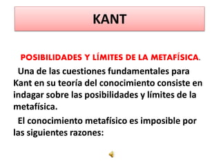 KANT
POSIBILIDADES Y LÍMITES DE LA METAFÍSICA.
Una de las cuestiones fundamentales para
Kant en su teoría del conocimiento consiste en
indagar sobre las posibilidades y límites de la
metafísica.
El conocimiento metafísico es imposible por
las siguientes razones:
 