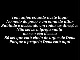 Tem anjos voando neste lugar No meio do povo e em cima do altar Subindo e descendo em todas as direções Não sei se a igreja subiu ou se o céu desceu Só sei que está cheio de anjos de Deus Porque o próprio Deus está aqui