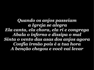 Quando os anjos passeiam a Igreja se alegra Ela canta, ela chora, ela ri e congrega Abala o inferno e dissipa o mal Sinta o vento das asas dos anjos agora Confia irmão pois é a tua hora A benção chegou e você vai levar