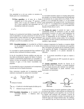 10/10/2009
ρ
ν
1
= Ec.6
Esta propiedad no es de uso común en mecánica de
fluidos, pero sí en termodinámica.
3.4 Peso específico: es el peso de u fluido,
designada por la letra griega γ (gamma), se
define como su peso por unidad de volumen.
Así, el peso específico está relacionado con la
densidad por medio de la ecuación:
g
*
ρ
γ =
Ec.7
Donde g es la aceleración local debida a la gravedad. Así
como la densidad se usa para caracterizar la masa de un
sistema fluido, el peso específico se usa para caracterizar
el peso del sistema. En el sistema IG, γ tiene unidades
de lb/pie3
y en el SI, las unidades son N/m3
.
3.5.1 Viscosidad absoluta: la viscosidad de un fluido
es una propiedad importante en el estudio del
flujo de fluidos.
La viscosidad es aquella propiedad del flujo mediante la
cual éste ofrece resistencia al esfuerzo cortante.
La ley de viscosidad de Newton establece que para una
tasa dada de deformación angular del fluido, el esfuerzo
cortante es directamente proporcional a la viscosidad. La
melaza y la brea son ejemplos de líquidos absolutamente
viscosos; el agua y el aire tienen viscosidades muy
pequeñas.
La viscosidad de un gas se incrementa con la temperatura,
mientras que la de un líquido disminuye.
Estas variaciones causadas por la temperatura pueden
explicarse examinando las causas de la viscosidad:
y
uδ
δ
τ
µ =
( )( )
[ ]
P
oise
C
G
S
s
m
K
g
m
S
N
−
.
/
/
. 2
Ec.8
: Esfuerzo Cortante.
u : u → Cambio de velocidad angular dividido por la
y t distancia en que este ocurre.
3.5.2 Viscosidad Cinemática: es el cociente de la
viscosidad absoluta o dinámica entre la
densidad.
ρ
µ
ν = Ec.9
La viscosidad cinemática aparece en muchas aplicaciones
por ejemplo, en el número adimensional de Reynolds para
el movimiento de un cuerpo dentro de un fluido, V.L/ ,
donde V es la velocidad del cuerpo y L es una medida
lineal representativa del tamaño de éste. Las dimensiones
de son L2
T-1
. La unidad SI de la viscosidad cinemática
es 1 m2
/s, y su unidad USC es 1 pie2
/s. La unidad CGS,
llamada el Stoke (St) es 1 cm2
/s.
3.6 Presión de vapor: la presión de vapor o más
comúnmente presión de saturación es para un fluido
determinado la presión a la cual a cada temperatura las
fases líquidas y vapor se encuentran en equilibrio; su
valor es independiente de las cantidades de líquido y
vapor presentes mientras existan ambas. En la situación
de equilibrio, las fases reciben la denominación de líquido
saturado y vapor saturado.
A cualquier temperatura los líquidos se evaporan debido
al constante movimiento de las moléculas en la superficie
libre, movimiento que propicia que las moléculas escapen
de la superficie del líquido. A temperatura ambiente el
agua puede evaporarse si la presión desciende lo
suficiente.
• A la presión atmosférica el agua se evapora a
100ºC.
• A la temperatura de 20ºC la presión de vapor es
2,477Kpa.
3.7 Tensión superficial: describe las fuerzas en la
interfaz entre un gas y un líquido, y se puede interpretar
como la energía necesaria para mantener una superficie.
La interfaz solidó-liquido se puede clasificar como
humectante y no humectante:
L
F .
σ
=
Ec.10
A nivel microscópico, la tensión superficial se debe a que
las fuerzas que afectan a cada molécula son diferentes en
el interior del líquido y en la superficie. Así, en el seno de
un líquido cada molécula está sometida a fuerzas de
atracción que en promedio se anulan. Esto permite que la
molécula tenga una energía bastante baja. Sin embargo,
en la superficie hay una fuerza neta hacia el interior del
 