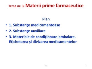 Tema nr. 3. Materii prime farmaceutice
Plan
• 1. Substanţe medicamentoase
• 2. Substanţe auxiliare
• 3. Materiale de condiţionare-ambalare.
Etichetarea și divizarea medicamentelor
1
/71
 
