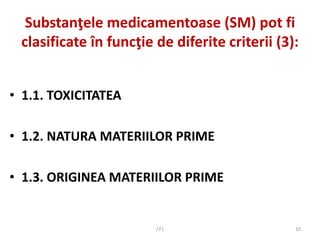 Substanţele medicamentoase (SM) pot fi
clasificate în funcţie de diferite criterii (3):
• 1.1. TOXICITATEA
• 1.2. NATURA M...