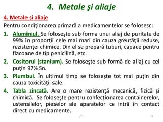 4. Metale şi aliaje
4. Metale și aliaje
Pentru condiţionarea primară a medicamentelor se folosesc:
1. Aluminiul. Se folose...