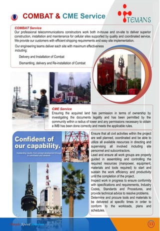 COMBAT Service
Our professional telecommunications constructors work both in-house and on-site to deliver superior
construction, installation and maintenance for cellular sites supported by quality and coordinated service.
We provide our customers with efficient shipping requirements and easy site implementation.
COMBAT & CME Service
CME Service
Ensuring the acquired land has permission in terms of ownership by
investigating the documents legality and has been permitted by the
community within a radius of tower and any permissions necessary to obtain
a IMB has been done correctly and meets the applicable rules.
Ensure that all civil activities within the project
are well planned, coordinated and be able to
utilize all available resources in directing and
supervising all involved including site
personnel and subcontractors.
Lead and ensure all work groups are properly
guided in assembling and controlling the
required resources (manpower, equipment,
materials and tools required) to start and
sustain the work efficiency and productivity
until the completion of the project.
Inspect work in progress to ensure conformity
with specifications and requirements, Industry
Codes, Standards and Procedures, and
provide technical advice to resolve problems.
Determine and procure tools and materials to
be delivered at specific times in order to
conform to the workloads, plans and
schedules.
Our engineering teams deliver each site with maximum effectiveness
including:
Delivery and Installation of Combat
Dismantling, delivery and Re-installation of Combat
11Simple Speed Solution
 