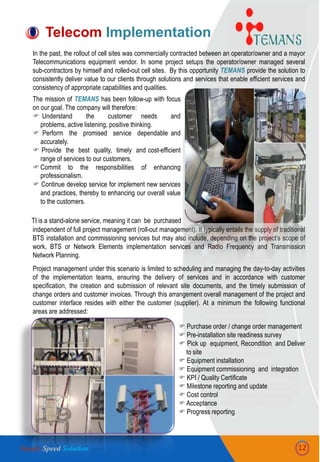 In the past, the rollout of cell sites was commercially contracted between an operator/owner and a mayor
Telecommunications equipment vendor. In some project setups the operator/owner managed several
sub-contractors by himself and rolled-out cell sites. By this opportunity TEMANS provide the solution to
consistently deliver value to our clients through solutions and services that enable efficient services and
consistency of appropriate capabilities and qualities.
The mission of TEMANS has been follow-up with focus
on our goal. The company will therefore:
 Understand the customer needs and
problems, active listening, positive thinking.
 Perform the promised service dependable and
accurately.
 Provide the best quality, timely and cost-efficient
range of services to our customers.
Commit to the responsibilities of enhancing
professionalism.
 Continue develop service for implement new services
and practices, thereby to enhancing our overall value
to the customers.
independent of full project management (roll-out management). It typically entails the supply of traditional
BTS installation and commissioning services but may also include, depending on the project‟s scope of
work, BTS or Network Elements implementation services and Radio Frequency and Transmission
Network Planning.
Project management under this scenario is limited to scheduling and managing the day-to-day activities
of the implementation teams, ensuring the delivery of services and in accordance with customer
specification, the creation and submission of relevant site documents, and the timely submission of
change orders and customer invoices. Through this arrangement overall management of the project and
customer interface resides with either the customer (supplier). At a minimum the following functional
areas are addressed:
 Purchase order / change order management
 Pre-installation site readiness survey
 Pick up equipment, Recondition and Deliver
to site
 Equipment installation
 Equipment commissioning and integration
 KPI / Quality Certificate
 Milestone reporting and update
 Cost control
 Acceptance
 Progress reporting
Telecom Implementation
TI is a stand-alone service, meaning it can be purchased
12Simple Speed Solution
 