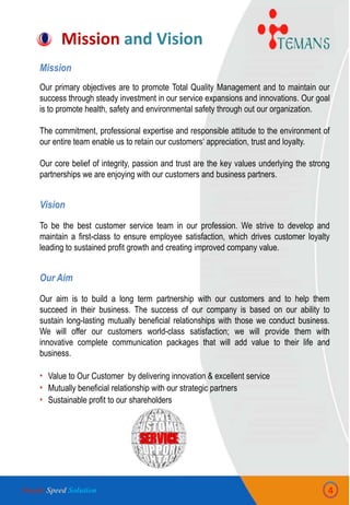 Mission and Vision
4
Mission
Our primary objectives are to promote Total Quality Management and to maintain our
success through steady investment in our service expansions and innovations. Our goal
is to promote health, safety and environmental safety through out our organization.
The commitment, professional expertise and responsible attitude to the environment of
our entire team enable us to retain our customers„ appreciation, trust and loyalty.
Our core belief of integrity, passion and trust are the key values underlying the strong
partnerships we are enjoying with our customers and business partners.
Vision
To be the best customer service team in our profession. We strive to develop and
maintain a first-class to ensure employee satisfaction, which drives customer loyalty
leading to sustained profit growth and creating improved company value.
Our Aim
Our aim is to build a long term partnership with our customers and to help them
succeed in their business. The success of our company is based on our ability to
sustain long-lasting mutually beneficial relationships with those we conduct business.
We will offer our customers world-class satisfaction; we will provide them with
innovative complete communication packages that will add value to their life and
business.
• Value to Our Customer by delivering innovation & excellent service
• Mutually beneficial relationship with our strategic partners
• Sustainable profit to our shareholders
Simple Speed Solution
 