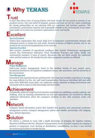 Why TEMANS
5
Trust
Excellent
Manage
Achievement
Network
Solution
Service Excellent
Clients base organization that ensure high level of responsive communication channel with
dedicated person in charge for each client. Security is always of highest priority and we are
proud of our record of accomplishment of our services.
Operation Excellent
Best practice standard of operational excellence that include Performance management
system, Key Performance Indicators, Good Warehouse Practices and safety, health and
environment standard. A team of experts. Resources who can think outside the traditional
rules and find solutions. We handle the jobs other companies consider too difficult.
A more than three years of strong history and track record, We are proud to present of our
excellent service. Our core belief of integrity, passion and trust are the key values underlying
the strong partnerships we are enjoying with our customers and business partners. The
commitment, professional expertise and responsible attitude to the environment of our entire
team enable us to retain our customers‘ appreciation, trust and loyalty.
Computer based information system that includes best practice and customized warehouse
management system, transport management system and reliable partnership with shipping
lines, Airlines Operators .
Project Management
End-to-end project management, down to the smallest details of your project move.
Exceptional attention to all regulatory compliance issues, safe operations, and the protection of
the environment.
Team Management
Committed and experienced team professionals. Our team had excellent experience to manage
the cargo delivery via Sea, Air, and Land transportation. Having an individual skill and solid
team work. With their team spirit, our employees create a pleasant working environment and
constantly seek to improve their knowledge and their skills.
We deliver a solution to meet with a depth knowledge of bringing the logistics solution.
Maximize Fulfillment Service, Minimize Transportation Costs. If project requires pre-staging of
product or equipment, cross docking or distribution/ consolidation, we have a vast network
of warehousing facilities to handle the job.
Consistently achieved a high level of customer satisfaction by exhibiting a positive attitude and
building trust, by ensuring commitments are met and expectations are exceeded by offering
additional information about the company’s products in line with customer needs and
priorities.
Simple Speed Solution
 