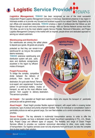 General Capabilities
Logistics Project
Management
Logistic Service Provider
Logistics Management, TEMANS has been recognized as one of the most successful
independent Project Logistics Management Company in Indonesia. Operational presence in key region in
Indonesia enable us to provide very focused and localized support to our valued Clients. Supported by its
own offices and associates nationwide, TEMANS employs a team of professionals that follows up and
follows through on each and every transaction we manage. With our Service Network across more than
100 cities, we aim to be the most reliable Logistic Service Provider, Removal & Relocation, and Project
Logistics Management Company in the market with an inspired, people-driven and dedicated approach to
serving our valued customers.
7
Warehousing and Distribution
Our warehouses are among the safest places
to deposit your goods. All goods are properly
Freight Forwarding
To bridge the complex, competitive
divide between the delivery of
products, from source to end-
Air freight : Our specialist air freight team satisfies clients who require the transport of perishable
products as well as general cargo.
Road freight : Road freight provides flexible regional transport, with expert skills in crossing border
procedures, type of product and priority shipment handled. This is for individual or consolidation loads in
perishable produce as well as general cargo. Our own fleet enables us to control schedules and delivery
priorities.
Ocean Freight : The key elements in multimodal transportation service. In order to offer the
best service possible, we have a dedicated ocean freight department specializing in FCL, LCL, Break-
Bulk, Project Cargo and different types of cargoes. The flexibility and range of Ocean Freight
Services offered to provides our customer economical alternatives to other, more costly modes
of transportation. Our logistics services cover not only shipments from port-to-port, but also the complete
door-to-door supply chain solution.
protected so that they can remain in our
warehouse for as long as the customer
deems necessary.
TEMANS extensive warehousing and
store and distribute consignments
anywhere in the region by efficient
modes of transport.
distribution system will pick, pack,
destination, for quick sale thereof, Temans
is an expert and experienced “know-how”
partner in commercial matters, modes of
transport, as well as the most effective route
planner from supplier to delivery destination.
This service is provided :
Simple Speed Solution
 