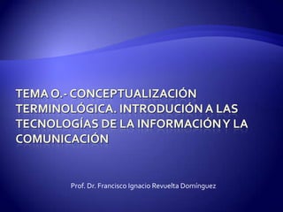 TEMA O.- CONCEPTUALIZACIÓN TERMINOLÓGICA. INTRODUCIÓN A LAS TECNOLOGÍAS DE LA INFORMACIÓN Y LA COMUNICACIÓN Prof. Dr. Francisco Ignacio Revuelta Domínguez 