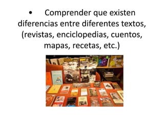 •	Comprender que existen diferencias entre diferentes textos, (revistas, enciclopedias, cuentos, mapas, recetas, etc.)