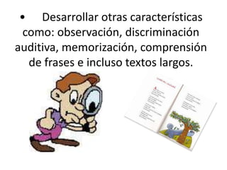•	Desarrollar otras características como: observación, discriminación auditiva, memorización, comprensión de frases e incluso textos largos. 