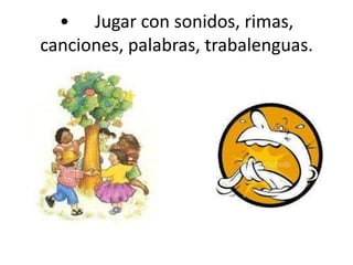 •	Jugar con sonidos, rimas, canciones, palabras, trabalenguas. 