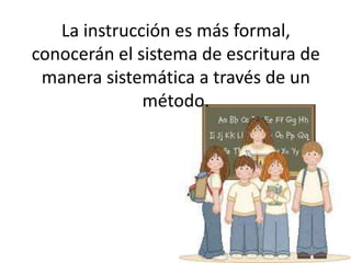 La instrucción es más formal, conocerán el sistema de escritura de manera sistemática a través de un método. 
